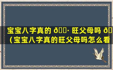 宝宝八字真的 🕷 旺父母吗 🌷 （宝宝八字真的旺父母吗怎么看）